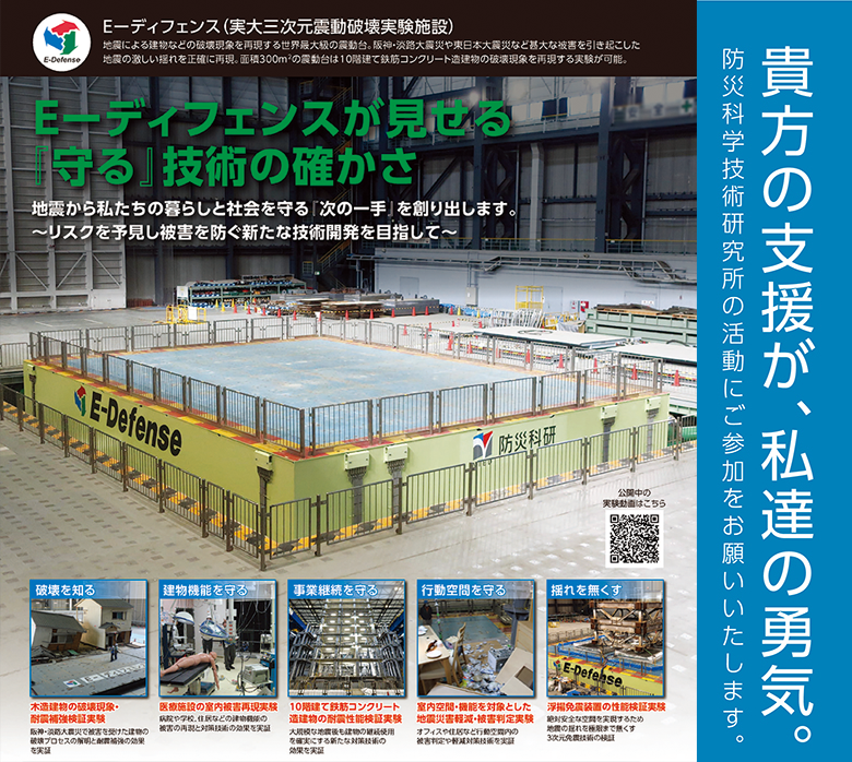E-ディフェンス（実大三次元震動破壊実験施設）
E-ディフェンスは地震による建物などの破壊実験を再現する世界最大級の震動台。阪神・淡路大震災や東日本大震災など甚大な被害を引き起こした地震の激しい揺れを正確に再現。直径300平方メートルの震動台は10階建て鉄筋コンクリート造建物の破壊現象を再現する実験が可能です。